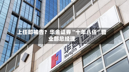 上任即被告？华金证券“十年八任”营业部总经理-第2张图片