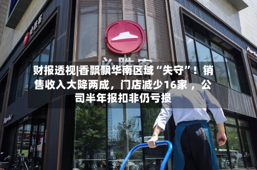 财报透视|香飘飘华南区域“失守”！销售收入大降两成，门店减少16家 ，公司半年报扣非仍亏损-第2张图片
