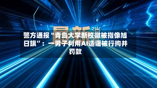 警方通报“青岛大学新校徽被指像旭日旗”:一男子利用AI造谣被行拘并罚款-第2张图片