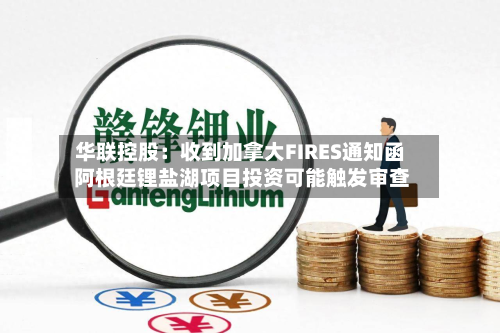 华联控股：收到加拿大FIRES通知函 阿根廷锂盐湖项目投资可能触发审查-第3张图片