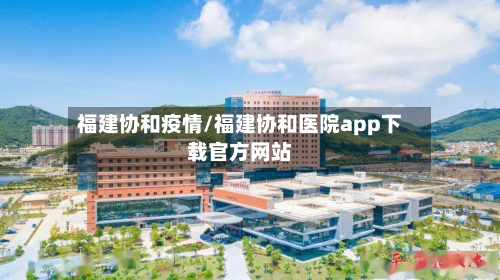 福建协和疫情/福建协和医院app下载官方网站-第2张图片