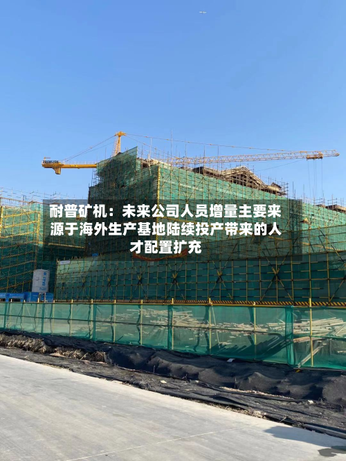 耐普矿机:未来公司人员增量主要来源于海外生产基地陆续投产带来的人才配置扩充-第1张图片