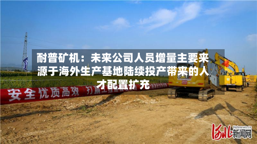耐普矿机:未来公司人员增量主要来源于海外生产基地陆续投产带来的人才配置扩充-第2张图片
