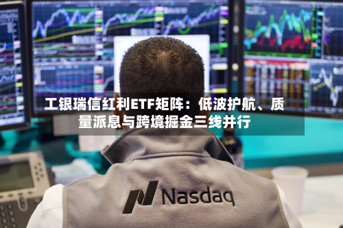 工银瑞信红利ETF矩阵：低波护航、质量派息与跨境掘金三线并行-第2张图片