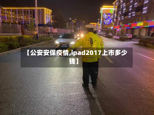 【公安安保疫情,ipad2017上市多少钱】-第2张图片