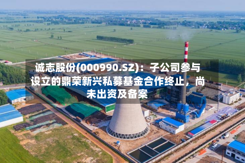 诚志股份(000990.SZ):子公司参与设立的鼎荣新兴私募基金合作终止,尚未出资及备案-第2张图片